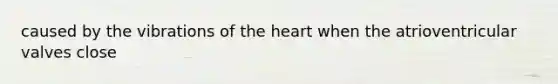 caused by the vibrations of the heart when the atrioventricular valves close