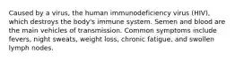 Caused by a virus, the human immunodeficiency virus (HIV), which destroys the body's immune system. Semen and blood are the main vehicles of transmission. Common symptoms include fevers, night sweats, weight loss, chronic fatigue, and swollen lymph nodes.