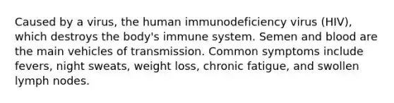 Caused by a virus, the human immunodeficiency virus (HIV), which destroys the body's immune system. Semen and blood are the main vehicles of transmission. Common symptoms include fevers, night sweats, weight loss, chronic fatigue, and swollen lymph nodes.