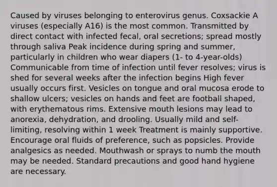 Caused by viruses belonging to enterovirus genus. Coxsackie A viruses (especially A16) is the most common. Transmitted by direct contact with infected fecal, oral secretions; spread mostly through saliva Peak incidence during spring and summer, particularly in children who wear diapers (1- to 4-year-olds) Communicable from time of infection until fever resolves; virus is shed for several weeks after the infection begins High fever usually occurs first. Vesicles on tongue and oral mucosa erode to shallow ulcers; vesicles on hands and feet are football shaped, with erythematous rims. Extensive mouth lesions may lead to anorexia, dehydration, and drooling. Usually mild and self-limiting, resolving within 1 week Treatment is mainly supportive. Encourage oral fluids of preference, such as popsicles. Provide analgesics as needed. Mouthwash or sprays to numb <a href='https://www.questionai.com/knowledge/krBoWYDU6j-the-mouth' class='anchor-knowledge'>the mouth</a> may be needed. Standard precautions and good hand hygiene are necessary.