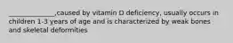 ______________,caused by vitamin D deficiency, usually occurs in children 1-3 years of age and is characterized by weak bones and skeletal deformities