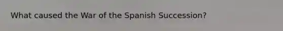 What caused the War of the Spanish Succession?