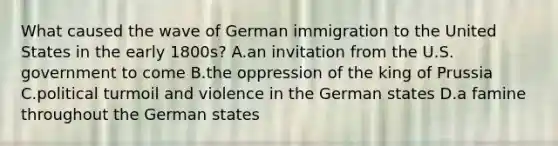 What caused the wave of German immigration to the United States in the early 1800s? A.an invitation from the U.S. government to come B.the oppression of the king of Prussia C.political turmoil and violence in the German states D.a famine throughout the German states