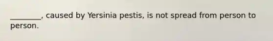 ________, caused by Yersinia pestis, is not spread from person to person.