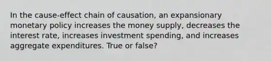 In the cause-effect chain of causation, an expansionary monetary policy increases the money supply, decreases the interest rate, increases investment spending, and increases aggregate expenditures. True or false?