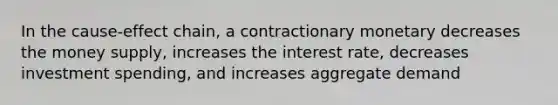 In the cause-effect chain, a contractionary monetary decreases the money supply, increases the interest rate, decreases investment spending, and increases aggregate demand