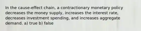 In the cause-effect chain, a contractionary monetary policy decreases the money supply, increases the interest rate, decreases investment spending, and increases aggregate demand. a) true b) false