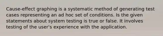 Cause-effect graphing is a systematic method of generating test cases representing an ad hoc set of conditions. Is the given statements about system testing is true or false. It involves testing of the user's experience with the application.