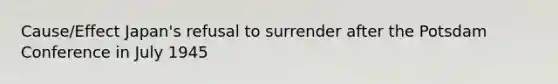 Cause/Effect Japan's refusal to surrender after the Potsdam Conference in July 1945