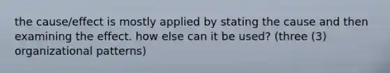 the cause/effect is mostly applied by stating the cause and then examining the effect. how else can it be used? (three (3) organizational patterns)