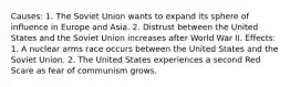 Causes: 1. The Soviet Union wants to expand its sphere of influence in Europe and Asia. 2. Distrust between the United States and the Soviet Union increases after World War II. Effects: 1. A nuclear arms race occurs between the United States and the Soviet Union. 2. The United States experiences a second Red Scare as fear of communism grows.