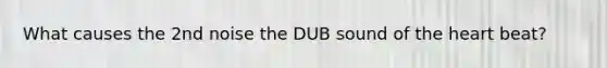 What causes the 2nd noise the DUB sound of the heart beat?