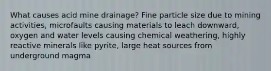 What causes acid mine drainage? Fine particle size due to mining activities, microfaults causing materials to leach downward, oxygen and water levels causing chemical weathering, highly reactive minerals like pyrite, large heat sources from underground magma