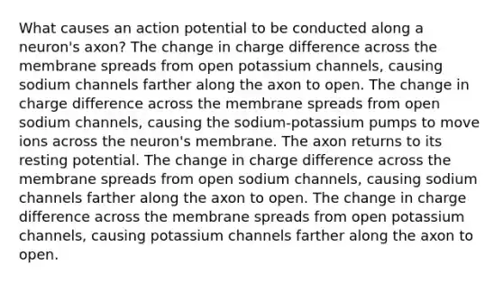 What causes an action potential to be conducted along a neuron's axon? The change in charge difference across the membrane spreads from open potassium channels, causing sodium channels farther along the axon to open. The change in charge difference across the membrane spreads from open sodium channels, causing the sodium-potassium pumps to move ions across the neuron's membrane. The axon returns to its resting potential. The change in charge difference across the membrane spreads from open sodium channels, causing sodium channels farther along the axon to open. The change in charge difference across the membrane spreads from open potassium channels, causing potassium channels farther along the axon to open.