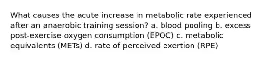 What causes the acute increase in metabolic rate experienced after an anaerobic training session? a. blood pooling b. excess post-exercise oxygen consumption (EPOC) c. metabolic equivalents (METs) d. rate of perceived exertion (RPE)