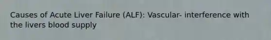 Causes of Acute Liver Failure (ALF): Vascular- interference with the livers blood supply