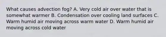 What causes advection fog? A. Very cold air over water that is somewhat warmer B. Condensation over cooling land surfaces C. Warm humid air moving across warm water D. Warm humid air moving across cold water