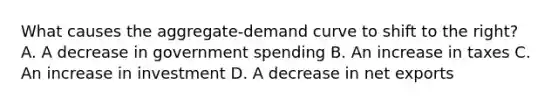 What causes the aggregate-demand curve to shift to the right? A. A decrease in government spending B. An increase in taxes C. An increase in investment D. A decrease in net exports