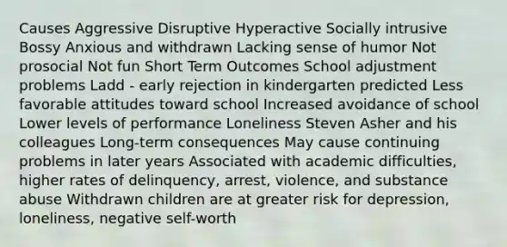 Causes Aggressive Disruptive Hyperactive Socially intrusive Bossy Anxious and withdrawn Lacking sense of humor Not prosocial Not fun Short Term Outcomes School adjustment problems Ladd - early rejection in kindergarten predicted Less favorable attitudes toward school Increased avoidance of school Lower levels of performance Loneliness Steven Asher and his colleagues Long-term consequences May cause continuing problems in later years Associated with academic difficulties, higher rates of delinquency, arrest, violence, and substance abuse Withdrawn children are at greater risk for depression, loneliness, negative self-worth