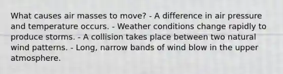 What causes air masses to move? - A difference in air pressure and temperature occurs. - Weather conditions change rapidly to produce storms. - A collision takes place between two natural wind patterns. - Long, narrow bands of wind blow in the upper atmosphere.