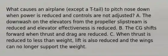 What causes an airplane (except a T-tail) to pitch nose down when power is reduced and controls are not adjusted? A. The downwash on the elevators from the propeller slipstream is reduced and elevator effectiveness is reduced. B. The CG shifts forward when thrust and drag are reduced. C. When thrust is reduced to less than weight, lift is also reduced and the wings can no longer support the weight.