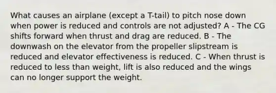 What causes an airplane (except a T-tail) to pitch nose down when power is reduced and controls are not adjusted? A - The CG shifts forward when thrust and drag are reduced. B - The downwash on the elevator from the propeller slipstream is reduced and elevator effectiveness is reduced. C - When thrust is reduced to less than weight, lift is also reduced and the wings can no longer support the weight.