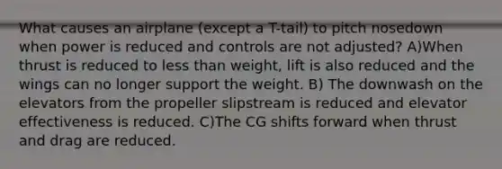 What causes an airplane (except a T-tail) to pitch nosedown when power is reduced and controls are not adjusted? A)When thrust is reduced to less than weight, lift is also reduced and the wings can no longer support the weight. B) The downwash on the elevators from the propeller slipstream is reduced and elevator effectiveness is reduced. C)The CG shifts forward when thrust and drag are reduced.