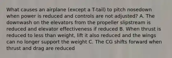 What causes an airplane (except a T-tail) to pitch nosedown when power is reduced and controls are not adjusted? A. The downwash on the elevators from the propeller slipstream is reduced and elevator effectiveness if reduced B. When thrust is reduced to less than weight, lift it also reduced and the wings can no longer support the weight C. The CG shifts forward when thrust and drag are reduced