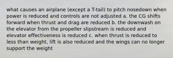 what causes an airplane (except a T-tail) to pitch nosedown when power is reduced and controls are not adjusted a. the CG shifts forward when thrust and drag are reduced b. the downwash on the elevator from the propeller slipstream is reduced and elevator effectiveness is reduced c. when thrust is reduced to less than weight, lift is also reduced and the wings can no longer support the weight