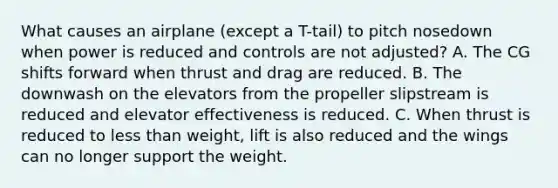 What causes an airplane (except a T-tail) to pitch nosedown when power is reduced and controls are not adjusted? A. The CG shifts forward when thrust and drag are reduced. B. The downwash on the elevators from the propeller slipstream is reduced and elevator effectiveness is reduced. C. When thrust is reduced to less than weight, lift is also reduced and the wings can no longer support the weight.