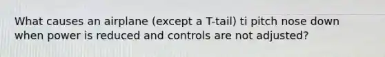 What causes an airplane (except a T-tail) ti pitch nose down when power is reduced and controls are not adjusted?