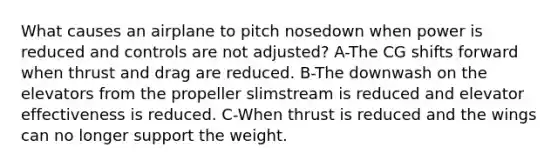 What causes an airplane to pitch nosedown when power is reduced and controls are not adjusted? A-The CG shifts forward when thrust and drag are reduced. B-The downwash on the elevators from the propeller slimstream is reduced and elevator effectiveness is reduced. C-When thrust is reduced and the wings can no longer support the weight.