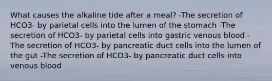 What causes the alkaline tide after a meal? -The secretion of HCO3- by parietal cells into the lumen of the stomach -The secretion of HCO3- by parietal cells into gastric venous blood -The secretion of HCO3- by pancreatic duct cells into the lumen of the gut -The secretion of HCO3- by pancreatic duct cells into venous blood