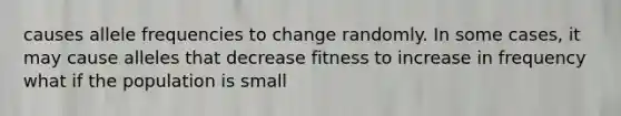 causes allele frequencies to change randomly. In some cases, it may cause alleles that decrease fitness to increase in frequency what if the population is small