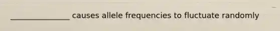 _______________ causes allele frequencies to fluctuate randomly