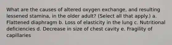 What are the causes of altered oxygen exchange, and resulting lessened stamina, in the older adult? (Select all that apply.) a. Flattened diaphragm b. Loss of elasticity in the lung c. Nutritional deficiencies d. Decrease in size of chest cavity e. Fragility of capillaries