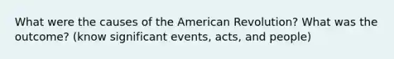 What were the causes of the American Revolution? What was the outcome? (know significant events, acts, and people)