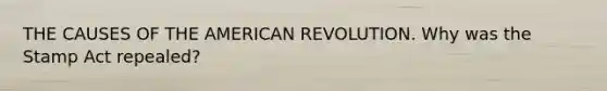 THE CAUSES OF THE AMERICAN REVOLUTION. Why was the Stamp Act repealed?