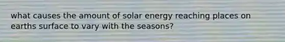 what causes the amount of solar energy reaching places on earths surface to vary with the seasons?