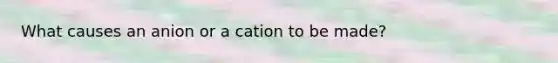 What causes an anion or a cation to be made?