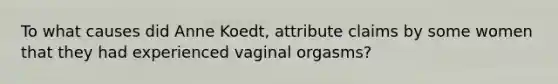 To what causes did Anne Koedt, attribute claims by some women that they had experienced vaginal orgasms?