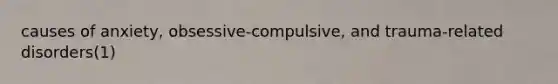 causes of anxiety, obsessive-compulsive, and trauma-related disorders(1)