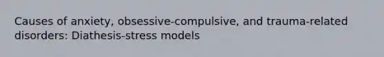 Causes of anxiety, obsessive-compulsive, and trauma-related disorders: Diathesis-stress models