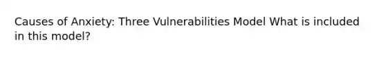 Causes of Anxiety: Three Vulnerabilities Model What is included in this model?