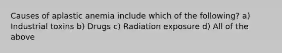 Causes of aplastic anemia include which of the following? a) Industrial toxins b) Drugs c) Radiation exposure d) All of the above