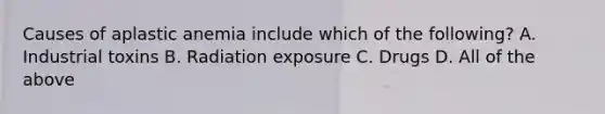 Causes of aplastic anemia include which of the following? A. Industrial toxins B. Radiation exposure C. Drugs D. All of the above