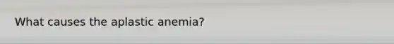 What causes the aplastic anemia?