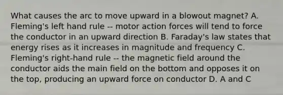 What causes the arc to move upward in a blowout magnet? A. Fleming's left hand rule -- motor action forces will tend to force the conductor in an upward direction B. Faraday's law states that energy rises as it increases in magnitude and frequency C. Fleming's right-hand rule -- the magnetic field around the conductor aids the main field on the bottom and opposes it on the top, producing an upward force on conductor D. A and C