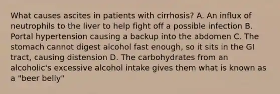 What causes ascites in patients with cirrhosis? A. An influx of neutrophils to the liver to help fight off a possible infection B. Portal hypertension causing a backup into the abdomen C. The stomach cannot digest alcohol fast enough, so it sits in the GI tract, causing distension D. The carbohydrates from an alcoholic's excessive alcohol intake gives them what is known as a "beer belly"