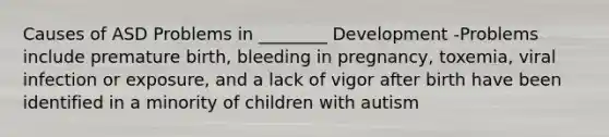 Causes of ASD Problems in ________ Development -Problems include premature birth, bleeding in pregnancy, toxemia, viral infection or exposure, and a lack of vigor after birth have been identified in a minority of children with autism